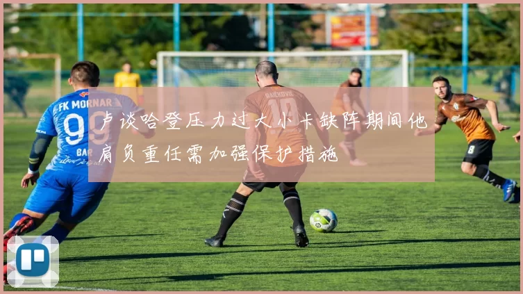 卢谈哈登压力过大小卡缺阵期间他肩负重任需加强保护措施