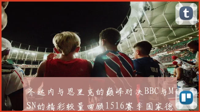 齐达内与恩里克的巅峰对决BBC与MSN的精彩较量回顾1516赛季国家德比