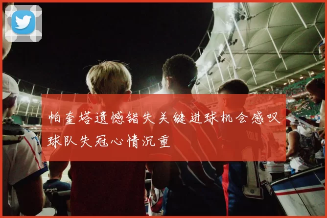 帕奎塔遗憾错失关键进球机会感叹球队失冠心情沉重