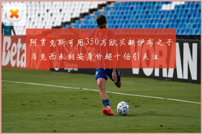 阿贾克斯可用350万欧买断伊布之子马克西米利安身价超十倍引关注