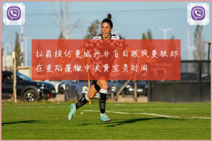 拉爵模仿曼城并非盲目跟风曼联却在重蹈覆辙中浪费宝贵时间