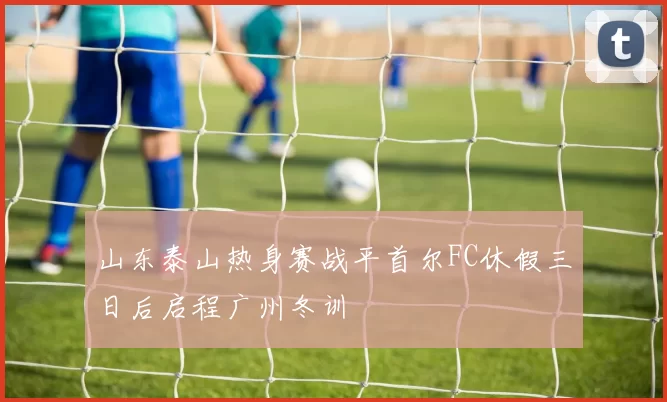 山东泰山热身赛战平首尔FC休假三日后启程广州冬训