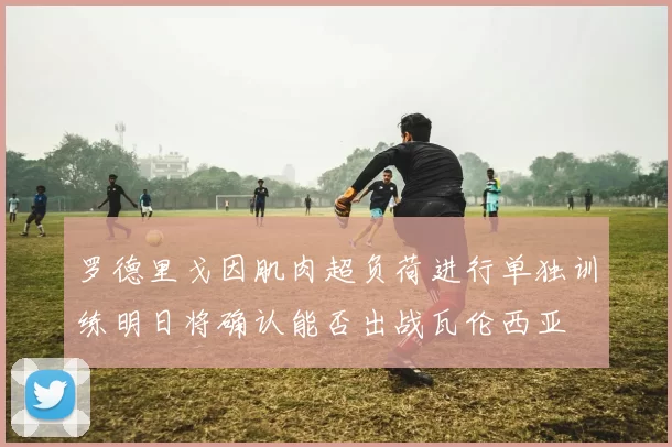 罗德里戈因肌肉超负荷进行单独训练明日将确认能否出战瓦伦西亚
