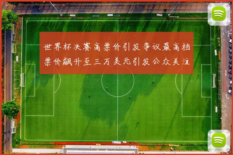 世界杯决赛高票价引发争议最高档票价飙升至三万美元引发公众关注